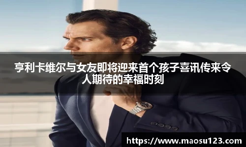 亨利卡维尔与女友即将迎来首个孩子喜讯传来令人期待的幸福时刻
