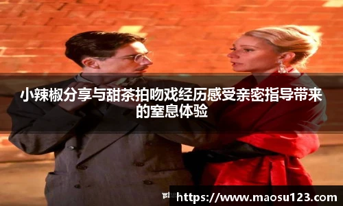壹号娱乐小辣椒分享与甜茶拍吻戏经历感受亲密指导带来的窒息体验